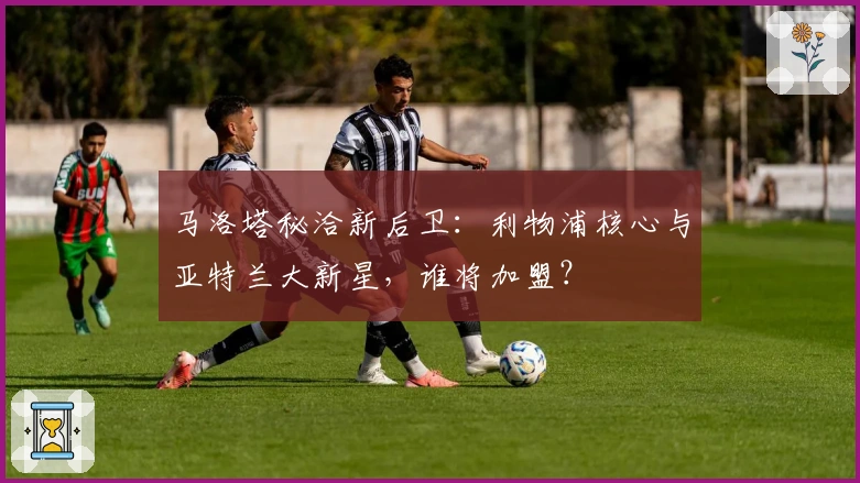 马洛塔秘洽新后卫：利物浦核心与亚特兰大新星，谁将加盟？