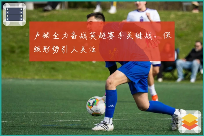 卢顿全力备战英超赛季关键战，保级形势引人关注