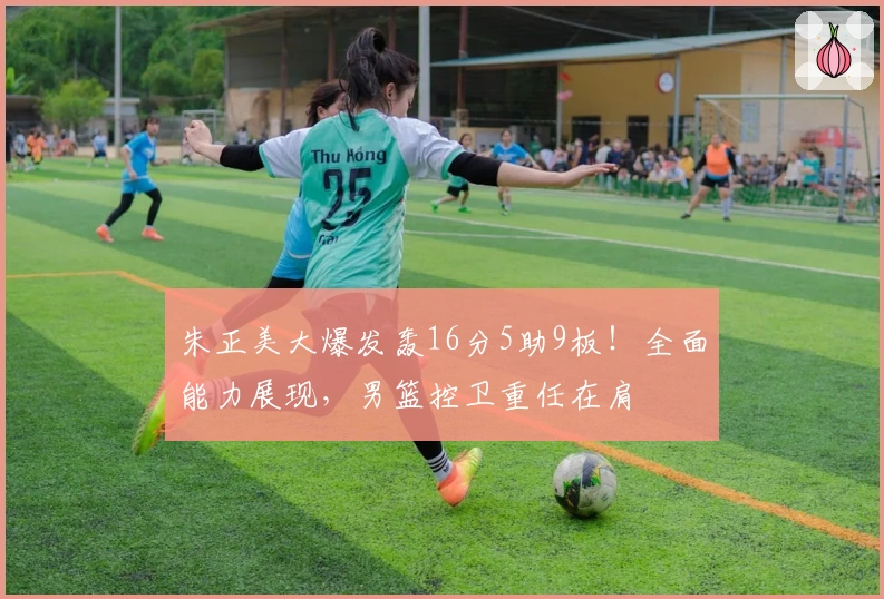朱正美大爆发轰16分5助9板！全面能力展现，男篮控卫重任在肩