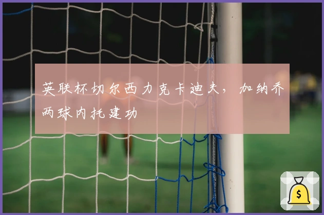 英联杯切尔西力克卡迪夫，加纳乔两球内托建功